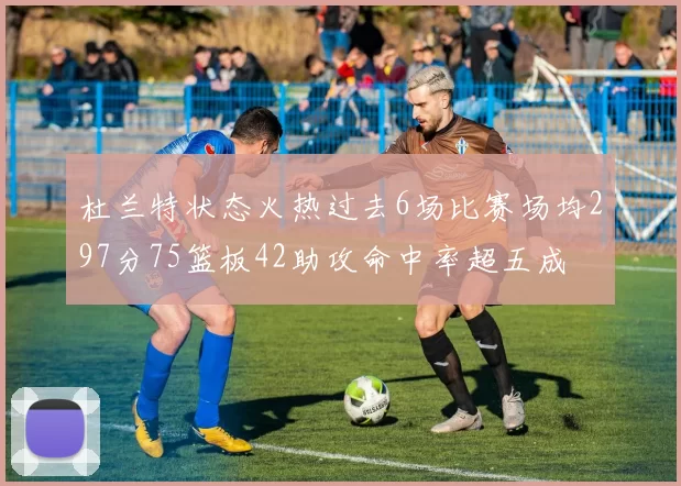 杜兰特状态火热过去6场比赛场均297分75篮板42助攻命中率超五成