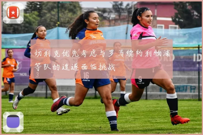 切利克优先考虑与罗马续约利物浦等队的追逐面临挑战