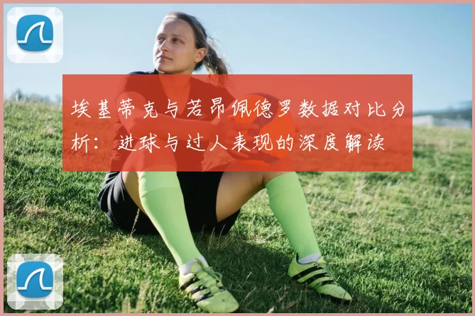埃基蒂克与若昂佩德罗数据对比分析：进球与过人表现的深度解读