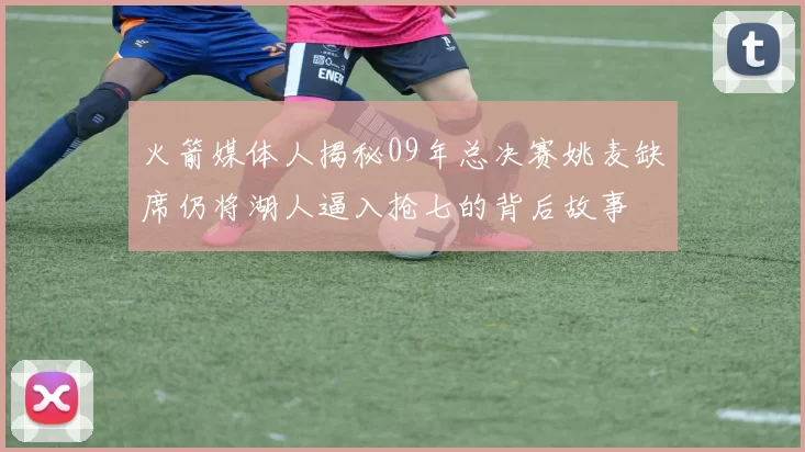 火箭媒体人揭秘09年总决赛姚麦缺席仍将湖人逼入抢七的背后故事