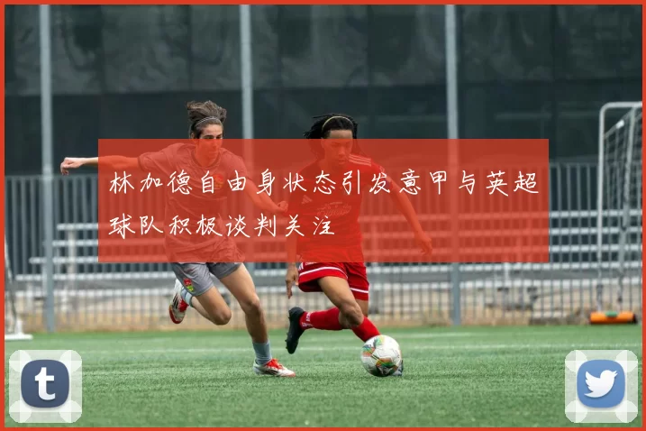 林加德自由身状态引发意甲与英超球队积极谈判关注