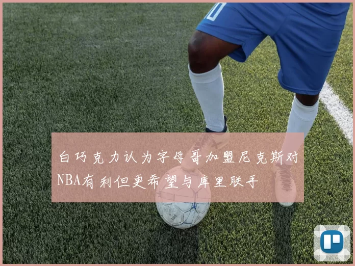 白巧克力认为字母哥加盟尼克斯对NBA有利但更希望与库里联手