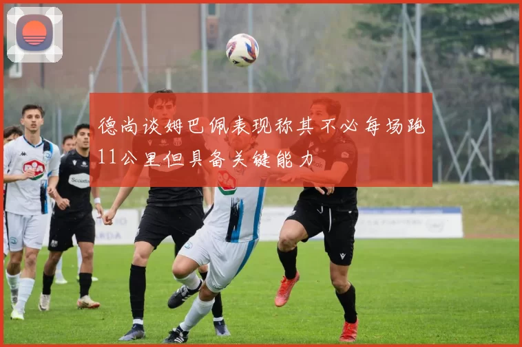 德尚谈姆巴佩表现称其不必每场跑11公里但具备关键能力